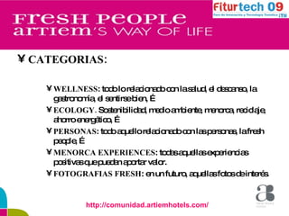 CATEGORIAS: WELLNESS : todo lo relacionado con la salud, el descanso, la gastronomía, el sentirse bien, … ECOLOGY.  Sostenibilidad, medio ambiente, menorca, reciclaje, ahorro energético, … PERSONAS : todo aquello relacionado con las personas, la fresh people, … MENORCA EXPERIENCES : todas aquellas experiencias positivas que puedan aportar valor. FOTOGRAFIAS FRESH : en un futuro, aquellas fotos de interés. http://comunidad.artiemhotels.com/ 