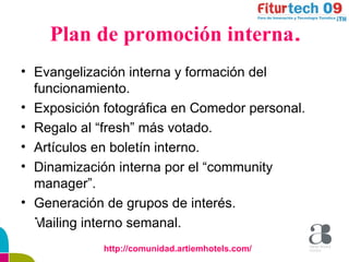Plan de promoción interna . Evangelización interna y formación del funcionamiento. Exposición fotográfica en Comedor personal. Regalo al “fresh” más votado. Artículos en boletín interno. Dinamización interna por el “community manager”. Generación de grupos de interés. Mailing interno semanal. http://comunidad.artiemhotels.com/ 