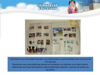 Queremos una comunidad educada, con profesionales y oportunidades para las personas con talentos Queremos una comunidad que piense en los demás, en colectivo, en el bien común.  Queremos que haya democracia y oportunidad para expresar y que los de arriba nos escuchen. 