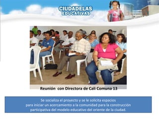 Se socializa el proyecto y se le solicita espacios para iniciar un acercamiento a la comunidad para la construcción  participativa del modelo educativo del oriente de la ciudad. Reunión  con Directora de Cali Comuna 13 