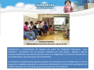Socialización y conformación de equipos por parte de Ciudadelas Educativas,  para establecer  articulación con los procesos mediados por esta alianza,  debido a algunos insumos importantes que ellos presentan como es el diagnostico y formas de intervención a las problemáticas que este grupo viene diseñando. La fundación Fundaautonoma genera procesos de educación para el trabajo para lo cual el equipo de ciudadelas educativas se encuentra adelantando la construcción participativa del modelo educativo con uno de los grupos de jóvenes de esta fundación  FUNDAAUTONOMA  Alianza para la convivencia del sector oriente de Cali 