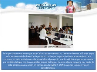 Es importante mencionar que este Cali en este momento no tiene un director al frente y que es la asistente de la dirección la persona con la que se pudo iniciar el acercamiento a la comuna, en este sentido con ella se socializa el proyecto y se le solicitan espacios en donde sea posible dialogar con la comunidad acerca del tema, frente a ello se propone por parte de esta persona una reunión en común con la EMRU Y SAINC quienes también vienen solicitándolos.  Cali Comuna 14 