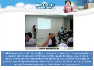 El  objetivo  para esta reunión fue socializar el proyecto y generar un acercamiento con lideres y lideresas para  iniciar con la conformación de los equipos de trabajo, frente a ello es importante mencionar que los lideres de esta comuna se mostraron muy interesados en participar y para ello proponen que es necesaria una reunión con SAIN Y LA EMRU en donde sea posible resolver algunas dudas frente al tema de infraestructura. Comité de Planificación 