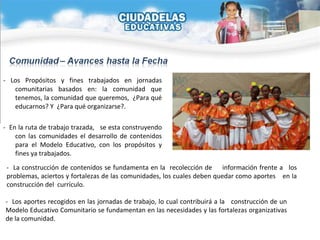 - Los Propósitos y fines trabajados en jornadas comunitarias basados en: la comunidad que tenemos, la comunidad que queremos,  ¿Para qué educarnos? Y  ¿Para qué organizarse?. -  En la ruta de trabajo trazada,  se esta construyendo con las comunidades el desarrollo de contenidos para el Modelo Educativo, con los propósitos y fines ya trabajados. -  La construcción de contenidos se fundamenta en la  recolección de  información frente a  los problemas, aciertos y fortalezas de las  comunidades, los cuales deben quedar como aportes  en la construcción del  currículo. -  Los aportes recogidos en las jornadas de trabajo, lo cual contribuirá a la  construcción de un Modelo Educativo Comunitario se fundamentan en las necesidades y las fortalezas organizativas de la comunidad. 