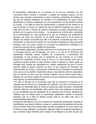 El aprendizaje colaborativo es un proceso en el que los miembros de una
comunidad tienen derecho a compartir y analizar los trabajos propios y de los
demás para aprender mutuamente es decir mediantes actividades de dialogo en
las que los equipos integrados se adentren a la problemática del grupo entero
defendiendo su postura entablando una una conversación con los demás tomando
en cuenta y sin dejar de lado los pensamientos y posturas de los demás en el
aula el trabajo en equipo se realiza par que los alumnos expresen sus puntos de
vista hacia el tema y formen de manera constructiva su propio conocimiento pero
también con la ayuda de los demás. La educación es la formación y desarrollo
de la personalidad de cada persona en la que se constituye una problemática
esencial que está muy presente en el mundo actual como lo es la forma de
trabajar que tengan el docente por ello se le propone al docente que sea un ser
participativo en todo tipo de eventos con sus demás compañeros en las que pueda
participar para así poder inculcan en el alumno la participación individual y en
equipo por que las dos son iguales de importantes.
El aprendizaje colaborativo consiste también en la conservación de conocimientos
y conceptos básicos del aprendizaje, así como a su vez en la renovación del
aprendizaje mediante nuevos modelos de construcción y transmisión del
aprendizaje, lo que propicia que el estudiante se vea inmerso en un amplio
proceso de constantes cambios para el bien de su conocimientos pero que en
ocasiones pueden resultar un tanto difíciles porque contienen un mayor grado de
dificultad para realizar las actividades de trabajo colaborativo ya que en mucho
alumnos existe el pánico escénico es decir no son capaces de transmitir sus
conocimientos por miedo a equivocarse. Hablando de los docentes en preparación
y los que ya se encuentran impartiendo clases a los alumnos debe de capacitarse
para el cambio es decir que hay muchos maestros que ya tienen cierta edad y
trabajan con una forma antigua de enseñar en la que el alumnos se detiene mucho
para explorar las demás herramientas.
Por ello el docente no le da libertad para ello en ocasiones el docente es el
culpable que los alumnos se abstengan de participar por esto el docente que se
encuentra en desarrollo debe de tomar en cuenta que debe de buscar y desarrollar
métodos efectivos de aprendizaje, debe quedar listo para potenciar el desarrollo
de sus estudiantes una vez egresados de la institución que lo forma. Mediante los
métodos que se utilizan para el aprendizaje significativo existen el potencial
educativo que va a tener el alumno porque este no se debe más que a la
responsabilidad del docente.
El potencial educativo se da en el proceso de enseñanza aprendizaje mediante la
posibilidades que tenga el alumno y grupo en general para la utilización de las tics
entre el alumno tenga más acceso alas recursos tecnológicos va a ser más lo que
el alumno pueda entender y comprender además hablar de potencial educativo es
que el alumno tenga habilidad para manejar la tecnología no se trata de que sea
 