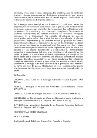 artemisa, roble, pino y otras. Comunidades acuáticas que no contienen
grandes plantas conspicuas se distinguen generalmente por alguna
característica física: comunidad de corrientes rápidas, comunidad de
lodo plano y comunidad de playa arenosa.

En investigaciones ecológicas es innecesario considerar todas las
especies presentes en una comunidad. Por lo general, un estudio de las
principales plantas que controlan la comunidad, las poblaciones más
numerosas de animales y las relaciones energéticas fundamentales
(cadenas alimenticias) del sistema definirán las relaciones ecológicas
existentes en la comunidad. Por ejemplo, al estudiar un lago se
investigarían primero las clases, distribución y abundancia de plantas
productoras importantes y los factores físicos y químicos del medio
ambiente que podrían ser limitadores. Luego, se determinarían las tasas
de reproducción, tasas de mortalidad, distribuciones por edad y otras
características de población de los peces importantes para la pesca. Un
estudio de las clases, distribución y abundancia de consumidores
primarios y secundarios del lago, que constituyen el alimento de los
peces de pesca, y la naturaleza de otros organismos que compiten con
estos peces por el alimento, aclararía las cadenas alimenticias básicas
del lago. Estudios cuantitativos de éstos revelarían las relaciones
enérgicas básicas del sistema y mostrarían con qué eficacia está siendo
convertida la energía luminosa incidente en el producto final deseado,
la carne del pez de pesca. Basándose en éste conocimiento, podría
administrarse inteligentemente el lago para aumentar la producción de
peces.

Bibliografía

CULTURAL, S.A. Atlas de la Ecología Editorial THEMA España 1996
112 pp.

VILLEE, C. Biología 7° edición Mc Graw-Hill Interamericana México
1995 875 pp

CUERDA, J. Atlas de Biología Editorial THEMA Colombia 1994 93 pp.

COSITORTO, A. Enciclopedia de Ciencias Naturales Medio Ambiente y
Ecología Editorial Oriente S.A. España 1995 Tomo 3 313 pp.

1. THÉRON, A ; VALLIN, J. Ecología de las Ciencias Naturales Editorial
Hora S.A. España 1987 133 pp.

REFERENCIAS BIBLIOGRÁFICAS

TRACY I. Storer

Zoología General, Ediciones Omega S.A. Barcelona España.
 