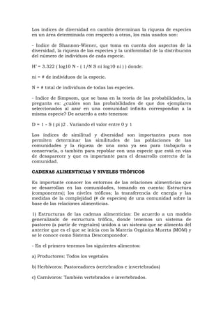 Los índices de diversidad en cambio determinan la riqueza de especies
en un área determinada con respecto a otras, los más usados son:

- Indice de Shannon-Wiener, que toma en cuenta dos aspectos de la
diversidad, la riqueza de las especies y la uniformidad de la distribución
del número de individuos de cada especie.

H’ = 3.322 ( log10 N - ( 1/N S ni log10 ni ) ) donde:

ni = # de individuos de la especie.

N = # total de individuos de todas las especies.

- Indice de Simpsom, que se basa en la teoría de las probabilidades, la
pregunta es: ¿cuáles son las probabilidades de que dos ejemplares
seleccionados al azar en una comunidad infinita correspondan a la
misma especie? De acuerdo a esto tenemos:

D = 1 - S ( pi )2 . Variando el valor entre 0 y 1

Los índices de similitud y diversidad son importantes pues nos
permiten determinar las similitudes de las poblaciones de las
comunidades y la riqueza de una zona ya sea para trabajarla o
conservarla, o también para repoblar con una especie que está en vías
de desaparecer y que es importante para el desarrollo correcto de la
comunidad.

CADENAS ALIMENTICIAS Y NIVELES TRÓFICOS

Es importante conocer los entornos de las relaciones alimenticias que
se desarrollan en las comunidades, tomando en cuenta: Estructura
(componentes); los niveles tróficos; la transferencia de energía y las
medidas de la complejidad (# de especies) de una comunidad sobre la
base de las relaciones alimenticias.

1) Estructuras de las cadenas alimenticias: De acuerdo a un modelo
generalizado de estructura trófica, donde tenemos un sistema de
pastoreo (a partir de vegetales) unidos a un sistema que se alimenta del
anterior que es el que se inicia con la Materia Orgánica Muerta (MOM) y
se le conoce como Sistema Descomponedor.

- En el primero tenemos los siguientes alimentos:

a) Productores: Todos los vegetales

b) Herbívoros: Pastoreadores (vertebrados e invertebrados)

c) Carnívoros: También vertebrados e invertebrados.
 