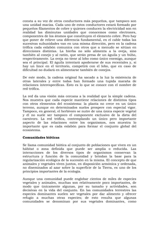 consta a su vez de otros conductores más pequeños, que tampoco son
una unidad maciza. Cada uno de estos conductores estará formado por
pequeños filamentos de cobre y quienes conducen la electricidad son en
realidad las diminutas unidades que conocemos como electrones,
componentes de los átomos que constituyen el elemento cobre. Pero hay
que poner de relieve una diferencia fundamental, en el cable todas las
sucesivas subunidades van en una misma dirección, pero en la cadena
trófica cada eslabón comunica con otros que a menudo se sitúan en
direcciones distintas. La hierba no sólo alimenta a la oveja, sino
también al conejo y al ratón, que serán presa de un águila y un búho,
respectivamente. La oveja no tiene al lobo como único enemigo, aunque
sea el principal. El águila intentará apoderarse de sus recentales y, si
hay un lince en el territorio, competirá con el lobo, que en caso de
dificultad no dudará en alimentarse también de conejos.

De este modo, la cadena original ha sacado a la luz la existencia de
otras laterales y entre todas han formado una tupida maraña de
relaciones interespecíficas. Esto es lo que se conoce con el nombre de
red trófica.

La red da una visión más cercana a la realidad que la simple cadena.
Nos muestra que cada especie mantiene relaciones de distintos tipos
con otros elementos del ecosistema: la planta no crece en un único
terreno, aunque en determinados suelos prospere con especial vigor.
Tampoco, en general, el herbívoro se nutre de una única especie vegetal
y él no suele ser tampoco el componente exclusivo de la dieta del
carnívoro. La red trófica, contemplando un único pero importante
aspecto de las relaciones entre los organismos, nos muestra lo
importante que es cada eslabón para formar el conjunto global del
ecosistema.

Comunidades bióticas

Se llama comunidad biótica al conjunto de poblaciones que viven en un
hábitat o zona definida que puede ser amplia o reducida. Las
interacciones de los diversos tipos de organismos conservan la
estructura y función de la comunidad y brindan la base para la
regularización ecológica de la sucesión en la misma. El concepto de que
animales y vegetales viven juntos, en disposición armónica y ordenada,
no diseminados al azar sobre la superficie de la Tierra, es uno de los
principios importantes de la ecología.

Aunque una comunidad puede englobar cientos de miles de especies
vegetales y animales, muchas son relativamente poco importantes, de
modo que únicamente algunas, por su tamaño y actividades, son
decisivas en la vida del conjunto. En las comunidades terrestres las
especies dominantes suelen ser vegetales por dar alimento y ofrecer
refugio a muchas otras especies; de esto resulta que algunas
comunidades se denominan por sus vegetales dominantes, como
 