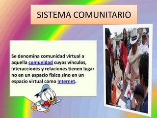 SISTEMA COMUNITARIO



Se denomina comunidad virtual a
aquella comunidad cuyos vínculos,
interacciones y relaciones tienen lugar
no en un espacio físico sino en un
espacio virtual como Internet.
 
