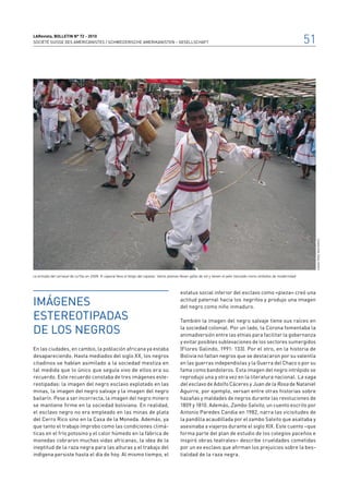 LARevista, bolletin n° 72 - 2010
SOCIÉTÉ SUISSE DES AMÉRICANISTES / SCHWEIZERISCHE AMERIKANISTEN – GESELLSCHAFT                                                                                                51




                                                                                                                                                                                   Danae Pérez Inofuentes
La entrada del carnaval de La Paz en 2009. El caporal lleva el látigo del capataz. Varios jóvenes llevan gafas de sol y tienen el pelo trenzado como símbolos de modernidad



                                                                                               estatus social inferior del esclavo como «pieza» creó una

Imágenes                                                                                       actitud paternal hacia los negritos y produjo una imagen
                                                                                               del negro como niño inmaduro.

estereotipadas                                                                                 También la imagen del negro salvaje tiene sus raíces en

de los Negros                                                                                  la sociedad colonial. Por un lado, la Corona fomentaba la
                                                                                               animadversión entre las etnias para facilitar la gobernanza
                                                                                               y evitar posibles sublevaciones de los sectores sumergidos
En las ciudades, en cambio, la población africana ya estaba                                    (Flores Galindo, 1991: 133). Por el otro, en la historia de
desapareciendo. Hasta mediados del siglo XX, los negros                                        Bolivia no faltan negros que se destacaron por su valentía
citadinos se habían asimilado a la sociedad mestiza en                                         en las guerras independistas y la Guerra del Chaco o por su
tal medida que lo único que seguía vivo de ellos era su                                        fama como bandoleros. Esta imagen del negro intrépido se
recuerdo. Este recuerdo constaba de tres imágenes este-                                        reprodujo una y otra vez en la literatura nacional. La saga
reotipadas: la imagen del negro esclavo explotado en las                                       del esclavo de Adolfo Cáceres y Juan de la Rosa de Nataniel
minas, la imagen del negro salvaje y la imagen del negro                                       Aguirre, por ejemplo, versan entre otras historias sobre
bailarín. Pese a ser incorrecta, la imagen del negro minero                                    hazañas y maldades de negros durante las revoluciones de
se mantiene firme en la sociedad boliviana. En realidad,                                       1809 y 1810. Además, Zambo Salvito, un cuento escrito por
el esclavo negro no era empleado en las minas de plata                                         Antonio Paredes Candia en 1982, narra las vicisitudes de
del Cerro Rico sino en la Casa de la Moneda. Además, ya                                        la pandilla acaudillada por el zambo Salvito que asaltaba y
que tanto el trabajo ímprobo como las condiciones climá-                                       asesinaba a viajeros durante el siglo XIX. Este cuento –que
ticas en el frío potosino y el calor húmedo en la fábrica de                                   forma parte del plan de estudio de los colegios paceños e
monedas cobraron muchas vidas africanas, la idea de la                                         inspiró obras teatrales– describe crueldades cometidas
ineptitud de la raza negra para las alturas y el trabajo del                                   por un ex esclavo que afirman los prejuicios sobre la bes-
indígena persiste hasta el día de hoy. Al mismo tiempo, el                                     tialidad de la raza negra.
 