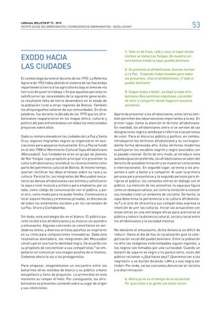 LARevista, bolletin n° 72 - 2010
SOCIÉTÉ SUISSE DES AMÉRICANISTES / SCHWEIZERISCHE AMERIKANISTEN – GESELLSCHAFT                                           53


                                                                        1.	Todo es de fruta, café y coca: el lugar donde

Exodo hacia                                                             vivimos se llama Los Yungas. De nuestra cul-
                                                                        tura hemos traído la saya, pueblo boliviano.

las ciudades                                                            2.	Se presenta el afroboliviano, buenas noches
                                                                        a La Paz. Trayendo lindas tonadas para todos
El cambio llegó durante el decenio de los 1970. La Reforma              los presentes. ¡Viva el afroboliviano! ¡Y todo el
Agraria de 1952 había abolido el sistema de las haciendas               pueblo boliviano!
repartiendo la tierra a los agricultores bajo el lema de «la
tierra es de quien la trabaja.» Ya que aquellas parcelas no             3.	Salgan todos a bailar, ya llegó la saya afro-
satisficieron las necesidades de la siguiente generación,               boliviana.Nos sentimos orgullosos ¡caramba!
la resultante falta de tierra desembocó en el éxodo de                  de venir y compartir donde llegaron nuestros
la población rural a otras regiones de Bolivia. También                 ancestros.
los afroyungueños salieron de sus comunidades. En otras
palabras, fue durante la década de los 1970 que los afro-        Aparte de presentar a los afrobolivianos, estas letras tam-
bolivianos reaparecieron en los mapas étnico, cultural y         bién permiten dos observaciones importantes a la vez. En
político del país enfrentándose con todos los mencionados        primer lugar, llama la atención el término afroboliviano.
prejuicios sobre ellos.                                          En realidad, los afrobolivianos entre sí se servían de las
                                                                 designaciones negro o zambo para referirse a las personas
Dado su número elevado en las ciudades de La Paz y Santa         de color. Para el discurso público y político, en cambio,
Cruz, algunos migrantes negros se organizaron en aso-            introdujeron los términos afroboliviano y su correspon-
ciaciones para apoyarse mutuamente. En La Paz se fundó           diente forma abreviada afro. Estos términos modernos
en el año 1988 el Movimiento Cultural Saya Afroboliviano         sustituyeron los vocablos negrito y negro asociados con
(Mocusabol). Sus fundadores eran un grupo de jóvenes             el pasado colonial. Dicho de otro modo, al introducir esta
de Nor Yungas cuyo propósito principal era presentar la          autodesignación preferida, los afrobolivianos se valen del
cultura afroboliviana y reivindicar su reconocimiento como       derecho de autodeterminación y se muestran conscientes
parte del patrimonio cultural de Bolivia. Al mismo tiempo,       e internacionales. En segundo lugar, se invita a los pre-
querían rectificar las ideas erróneas sobre su raza y su         sentes a salir a bailar y a compartir. Al usar la primera
cultura. Para tal fin, los integrantes del Mocusabol resca-      persona para presentarse y la segunda persona para di-
taron las danzas afrobolivianas casi extintas y sofisticaron     rigirse al público, los cantantes entran en diálogo con el
la saya a nivel musical y artístico para emplearla, por un       público. La mención de los ancestros, la saya que figura
lado, como código de comunicación con el público, y por          como un obsequio valioso, así como la invitación a conocer
el otro, como medio para recaudar fondos. Comenzaron a           sus tonadas crean un ambiente de cercanía. De hecho, la
tocar saya en fiestas y ceremonias privadas, en discotecas       saya determina la pertenencia a la cultura afrobolivia-
de todos los estamentos sociales y en los carnavales de          na,2 y el acto de ofrecerla a sus compatriotas expresa la
La Paz, Oruro y Cochabamba.                                      intención de unir las culturas. Iniciar las actuaciones con
                                                                 estas letras es una estrategia eficaz para acercarse al
Sin duda, esta estrategia dio en el blanco. El público pa-       público y reducir la distancia cultural, social y racial entre
ceño recibió a los afrobolivianos y su música con asombro        los afrobolivianos y la sociedad mestiza.
y entusiasmo. Algunas canciones se convirtieron en ver-
daderos éxitos, y diversos artistas paceños se inspiraron        No obstante el entusiasmo, dicha distancia es difícil de
en su ritmo para composiciones innovadoras. Dada esta            reducir. Hasta el día de hoy la racialización guía la cate-
resonancia alentadora, los integrantes del Mocusabol             gorización social del pueblo boliviano. Entre la población
construyeron una fuerte identidad negra. De acuerdo con          no afro las imágenes estereotipadas siguen vigentes, y
su propósito de concientizar a sus compatriotas,1 se em-         los negros son tomados por una curiosidad. Cuando un
peñaron en comunicar una imagen positiva de sí mismos.           bailarín de saya no es negro o no parece serlo, voces del
Cedamos ahora la voz a los protagonistas.                        público reclaman «¿Qué haces aquí? ¡Queremos ver a los
                                                                 negritos!» o se burlan diciendo «¡Mira a esa negra tan
Para empezar, imaginémonos un encuentro entre los                linda!» Por ende, varias canciones denuncian el racismo
bailarines afros vestidos de blanco y su público urbano          y la discriminación:
estupefacto y lleno de prejuicios. Lo primordial en este
momento es romper el hielo. Por consiguiente, los afro-                 4.	Ahora ya no es el tiempo de la esclavitud.
bolivianos se presentan cantando sobre su lugar de origen               Pa’ que trates a tu gente con tanto rencor.
y sus intenciones:
 
