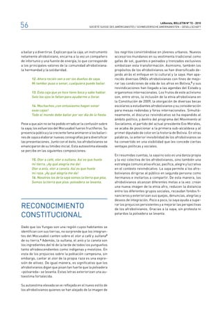 56                                                                                                 LARevista, bolletin n° 72 - 2010
                                                SOCIÉTÉ SUISSE DES AMÉRICANISTES / SCHWEIZERISCHE AMERIKANISTEN – GESELLSCHAFT




a bailar y a divertirse. Explican que la caja, un instrumento     los negritos convirtiéndose en jóvenes urbanos. Nuevos
netamente afroboliviano, encarna a la vez un compañero            accesorios mundanos en su vestimenta tradicional como
de infortunio y una fuente de energía, lo que corresponde         gafas de sol, guantes o peinados y trenzados exclusivos
a los principales valores de la comunidad afroboliviana:          simbolizan esta transformación. Asimismo, también los
la hermandad y la solidaridad.                                    propósitos de los afrobolivianos se han diversificado de-
                                                                  jando atrás el enfoque en lo cultural y la saya. Han apa-
       12. Ahora recién van a ver los dueños de saya.             recido diversas ONGs afrobolivianas con fines de mejo-
       Mi tambor puso a sonar, cualquiera puede bailar.           rar las condiciones de vida de los afros en Bolivia,5 y sus
                                                                  reivindicaciones han llegado a las agendas del Estado y
       13. Esta caja que yo toco tiene boca y sabe hablar.        organismos internacionales. Los frutos de este activismo
       Solo los ojos le faltan para ayudarme a llorar.            son, entre otros, la inclusión de la etnia afroboliviana en
                                                                  la Constitución de 2009, la otorgación de diversas becas
       14. Muchachos ¡con entusiasmo hagan sonar                  escolares a estudiantes afrobolivianos y su consideración
       esas cajas!                                                para mesas redondas y foros internacionales. Simultá-
       Todo el mundo debe bailar por ser día de la fiesta.        neamente, el discurso reivindicativo se ha expandido al
                                                                  ámbito político, y dentro del programa del Movimiento al
Pese a que aún no se ha podido erradicar la confusión sobre       Socialismo, el partido del actual presidente Evo Morales,
la saya, los esfuerzos del Mocusabol fueron fructíferos. Su       se acaba de posicionar a la primera sub-alcaldesa y al
presencia pública y la creciente fama animaron a los bailari-     primer diputado de color en la historia de Bolivia. En otras
nes de saya a elaborar nuevas coreografías para diversificar      palabras, la anterior invisibilidad de los afrobolivianos se
las presentaciones. Junto con el éxito, los afrobolivianos se     ha convertido en una visibilidad que les concede ciertas
emanciparon de su timidez inicial. Esta autoestima elevada        ventajas políticas y sociales.
se percibe en las siguientes composiciones:
                                                                  En resumidas cuentas, la saya no solo es una danza propia
       15. Olor a café, olor a sultana. Así es que huele          y la voz colectiva de los afrobolivianos, sino también una
       mi tierra. ¡Ay qué alegría me da!                          estrategia comunicativa eficaz, pacífica, alegre y lucrativa
       Olor a anís, olor a canela. Así es que huele               en el contexto reivindicativo. La saya permite a los afro-
       mi raza. ¡Ay qué alegría me da!                            bolivianos dirigirse al público en segunda persona como
       16. Nosotros los de la saya somos la tierra que pisa.      hermanos e invitarlos a compartir. De esta manera, los
       Somos la tierra que pisa: polvadera se levanta.            afrobolivianos alcanzan diferentes metas a la vez: crean
                                                                  una nueva imagen de la etnia afro, reducen la distancia
                                                                  entre los diferentes grupos sociales, recaudan fondos fi-
                                                                  nancieros y exteriorizan sus quejas, denuncias, alegrías y
                                                                  deseos de integración. Poco a poco, la saya ayuda a supe-

Reconocimiento                                                    rar los prejuicios persistentes y a mejorar las perspectivas
                                                                  de los afrobolivianos. Gracias a la saya, sin protesta ni

constitucional                                                    petardos la polvadera se levanta.



Dado que los Yungas son una región cuyos habitantes se
identifican con sus tierras, no sorprende que los integran-
tes del Mocusabol canten sobre el olor a café y sultana 3
de su tierra. 4 Además, la sultana, el anís y la canela son
los ingredientes del té de la tarde de todos los yungueños
tanto afrodescendientes como indígenas y mestizos. En
vista de los prejuicios sobre la población campesina, sin
embargo, cantar al olor de la propia raza es una expre-
sión de altivez. De igual manera, es significativo que los
afrobolivianos digan que pisan tan fuerte que la polvadera
–polvareda– se levanta. Estas letras exteriorizan una au-
toestima fortalecida.

Su autoestima elevada se ve reflejada en el nuevo estilo de
los afrobolivianos quienes se han alejado de la imagen de
 