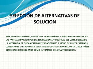PROCESO CONSENSUADO, EQUITATIVO, TRANSPARENTE Y BENEFICIARIO PARA TODAS
LAS PARTES AMPARADO POR LAS LEGISLACIONES Y POLÍTICAS DEL CAN, BUSCANDO
LA MEDIACIÓN DE ORGANIZAMOS INTERNACIONALES A MODO DE JUECES EXTERNOS,
CONSULTORES O EXPERTOS EN ESTOS TEMAS QUE YA SE HAN HECHO EN OTROS PAÍSES
DESDE HACE MUCHOS AÑOS COMO EL TRATADO DEL ATLÁNTICO NORTE.
SELECCIÓN DE ALTERNATIVAS DE
SOLUCION
 