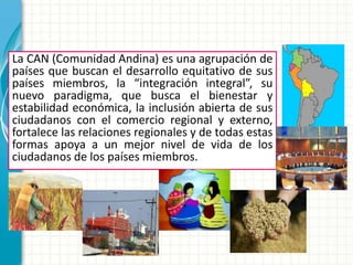 En Conclusión…
La CAN (Comunidad Andina) es una agrupación de
países que buscan el desarrollo equitativo de sus
países miembros, la “integración integral”, su
nuevo paradigma, que busca el bienestar y
estabilidad económica, la inclusión abierta de sus
ciudadanos con el comercio regional y externo,
fortalece las relaciones regionales y de todas estas
formas apoya a un mejor nivel de vida de los
ciudadanos de los países miembros.
 