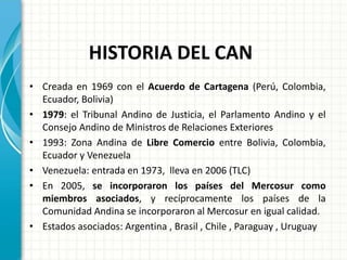 HISTORIA DEL CAN
• Creada en 1969 con el Acuerdo de Cartagena (Perú, Colombia,
Ecuador, Bolivia)
• 1979: el Tribunal Andino de Justicia, el Parlamento Andino y el
Consejo Andino de Ministros de Relaciones Exteriores
• 1993: Zona Andina de Libre Comercio entre Bolivia, Colombia,
Ecuador y Venezuela
• Venezuela: entrada en 1973, lleva en 2006 (TLC)
• En 2005, se incorporaron los países del Mercosur como
miembros asociados, y recíprocamente los países de la
Comunidad Andina se incorporaron al Mercosur en igual calidad.
• Estados asociados: Argentina , Brasil , Chile , Paraguay , Uruguay
 