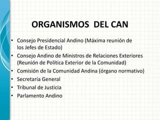 ORGANISMOS DEL CAN
• Consejo Presidencial Andino (Máxima reunión de
los Jefes de Estado)
• Consejo Andino de Ministros de Relaciones Exteriores
(Reunión de Política Exterior de la Comunidad)
• Comisión de la Comunidad Andina (órgano normativo)
• Secretaría General
• Tribunal de Justicia
• Parlamento Andino
 