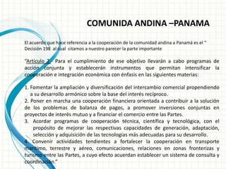 COMUNIDA ANDINA –PANAMA
El acuerdo que hace referencia a la cooperación de la comunidad andina a Panamá es el “
Decisión 198 al cual citamos a nuestro parecer la parte importante
“Artículo 2.- Para el cumplimiento de ese objetivo llevarán a cabo programas de
acción conjunta y establecerán instrumentos que permitan intensificar la
cooperación e integración económica con énfasis en las siguientes materias:
1. Fomentar la ampliación y diversificación del intercambio comercial propendiendo
a su desarrollo armónico sobre la base del interés recíproco.
2. Poner en marcha una cooperación financiera orientada a contribuir a la solución
de los problemas de balanza de pagos, a promover inversiones conjuntas en
proyectos de interés mutuo y a financiar el comercio entre las Partes.
3. Acordar programas de cooperación técnica, científica y tecnológica, con el
propósito de mejorar las respectivas capacidades de generación, adaptación,
selección y adquisición de las tecnologías más adecuadas para su desarrollo.
4. Convenir actividades tendientes a fortalecer la cooperación en transporte
marítimo, terrestre y aéreo, comunicaciones, relaciones en zonas fronterizas y
turismo entre las Partes, a cuyo efecto acuerdan establecer un sistema de consulta y
coordinación.”
 