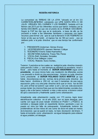 RESEÑA HISTORICA
La comunidad de “BRISAS DE LA JOYA “ubicado en el km 3.5
CARRETERA-INFIERNO colindando con UPIS SANTA RITA-13 DE
JULIO- VIRGUEN DEL CARMEN Y LOS RAMIREZ, fundada el 6 de
febrero del 2013 por los diferentes socios que fueron invitados por la
familia ESCOBAR, ya que era el predio de la (FAMILIA ESCOBAR).
Según la FAP les dijo que se le reubicaría, a base de ello se ha
procedió a invitar a las diferentes familiares y personas con bajos
recursos para formar una upis la cual la llamaron 6 DE FEBRERO en
honor al día que se fundó , el ingreso fue de 180 por socio , eso se
delibero junto a la junta directiva que en ese tiempo fue conformado
por:
1. PRESIDENTE-Anderman Gómez Enciso
2. VICEPRESIDENTE-Jasmani Mamani Collque
3. TESORERO-Victoria Salas Huamantica
4. SECRETARIA-Katherine Fresia Ttito Flores
5. VOCAL-Ruth Gonzales Gonzales
6. FISCAL-Eva Gallegos López
7. VOCAL- Rolando Suico montes..
Tuvieron 3 periodos en los cuales se reeligió la junta directiva durando
cada periodo 3 años y casi siempre se retiraban la secretaria, vocal o
fiscal , pero hasta el momento el SEÑOR ANDERMAN sigue como
presidente, en esos inicios hubo una revelación de diferentes socios
y se precedió a dividir en dos asociaciones , hicieron su junta directiva
como presidente al SEÑOR ROLANDO SUICO MONTES ya que
había discordancias con las normas de la primera junta directiva ,los
lotes fueron divididos a 250 m2 en casi 2 manzanas de esa nueva
asociación junto a su otra junta directiva de lo que un inicio fue de 500
m2, pero al final se tuvieron que volver a unir y ser una sola asociación
porque tenían los mismos fines que son los determinantes sociales (luz,
agua) y día a día fueron invitando a más y más socios e hicieron crecer
de upis a asociación y finalmente quedo como urbanización.
Actualmente esta urbanización cuenta con 173 socios, logro tener
electrificación colectiva en el año 2020, aun no tiene desague, pero
cuenta con agua de pozo tubular divididos en POZO-1 y POZO-2, la
carretera y desagüe están en expediente técnico aprobado y aun no
puesto en obra por falta de presupuesto. Actualmente tuvieron las
problemáticas de dos robos de una suma de doce mil soles en manos
de la tesorera que se quedó en nada, no hubo devolución del dinero. Y
hasta el momento como urbanización se sigue trabajando para obtener
el agua potable y el desague.
 