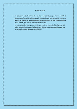 Conclusión
- Ya recibiendo toda la información por los socios antiguos que fueron amable al
darnos esa información y llegamos a la conclusión que la urbanización carece de
la falta de interés de la municipalidad por tal razón por lo cual sufren asaltos a
mano armada, por ser una zona alejada de ciudad.
Es una comunidad muy perseverante que hasta el momento han logrado casi
todos sus objetivos y siguen luchando para obtener los servicios básicos que una
comunidad necesita para vivir satisfechos.
 