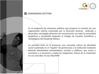 COMUNIDAD CECYTEM




Es un programa de relaciones públicas que propone la creación de una
organización interna controlada por la Dirección General, dedicada a
desarrollar estrategias eficientes de comunicación con toda la comunidad
académica y estudiantil integrada al Colegio de Estudios Científicos y
Tecnológicos del Estado de México.

Su principal tarea es el promover una renovada cultura de identidad
social sustentada en el “orgullo” de pertenencia a la institución mediante
diversos mecanismos comunicativos, visuales y públicos, que sirvan a
entrelazar y a hermanar a todos los integrantes activos de la institución
en una sola idea: Yo soy CECyTEM”.
 