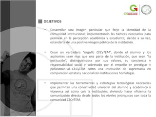 OBJETIVOS

•   Desarrollar una imagen particular que forje la identidad de la
    comunidad institucional; implementando las tácticas necesarias para
    permear en la percepción académica y estudiantil, siendo a su vez,
    estandarte de una positiva imagen pública de la institución.

•   Crear un verdadero “orgullo CECyTEM”, donde el alumno y los
    aspirantes sean mas que una parte de la institución, que sean “la
    institución“, distinguiéndose por sus valores, su conciencia y
    responsabilidad social y sobretodo por el empeño en prestigiar y
    posicionar al CECyTEM como una institución de supremacía en
    comparación estatal y nacional con instituciones homologas.

•   Implementar las herramientas y estrategias tecnológicas necesarias
    que permitan una conectividad universal del alumno y académico y
    viceversa así como con la institución; sirviendo hacer eficiente la
    comunicación directa desde todos los niveles jerárquicos con toda la
    comunidad CECyTEM.
 