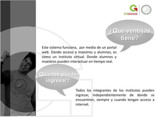 ¿Qué ventajas
                                            tiene?
 Este sistema funciona, por medio de un portal
 web. Dando acceso a maestros y alumnos, es
 como un instituto virtual. Donde alumnos y
 maestros pueden interactuar en tiempo real.


¿Quiénes pueden
   ingresar?
                     Todos los integrantes de los institutos pueden
                     ingresar, independientemente de donde se
                     encuentren, siempre y cuando tengan acceso a
                     internet.
 