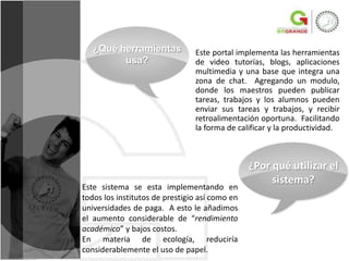¿Qué herramientas            Este portal implementa las herramientas
         usa?                   de video tutorías, blogs, aplicaciones
                                multimedia y una base que integra una
                                zona de chat. Agregando un modulo,
                                donde los maestros pueden publicar
                                tareas, trabajos y los alumnos pueden
                                enviar sus tareas y trabajos, y recibir
                                retroalimentación oportuna. Facilitando
                                la forma de calificar y la productividad.



                                                ¿Por qué utilizar el
                                                     sistema?
Este sistema se esta implementando en
todos los institutos de prestigio así como en
universidades de paga. A esto le añadimos
el aumento considerable de “rendimiento
académico” y bajos costos.
En materia de ecología, reduciría
considerablemente el uso de papel.
 
