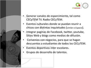• Generar canales de esparcimiento, tal como
  CECyTEM TV. Radio CECyTEM.
• Eventos culturales donde se puedan reunir a
  chicos con distintas inquietudes (similar a Espacio).
• Integrar paginas de Facebook, twitter, youtube,
  Sitios Web y blogs como medios de difusión.
• Convenios con negocios, para que se hagan
  descuentos a estudiantes de todos los CECyTEM.
• Eventos deportivos inter escolares.
• Grupos de desarrollo de talentos.
 