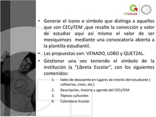 • Generar el icono o símbolo que distinga a aquellos
  que son CECyTEM ,que resalte la convicción y valor
  de estudiar aquí así mismo el valor de ser
  mexiquenses mediante una convocatoria abierta a
  la plantilla estudiantil.
• Las propuestas son: VENADO, LOBO y QUETZAL.
• Gestionar una vez teniendo el símbolo de la
  institución la “Libreta Escolar”, con los siguientes
  contenidos:
      1.   Vales de descuento en lugares de interés del estudiante (
           cafeterías, cines, etc.)
      2.   Descripción, historia y agenda del CECyTEM
      3.   Tópicos culturales
      4.   Calendario Escolar
 