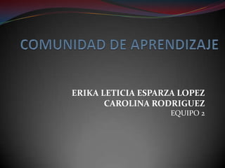 COMUNIDAD DE APRENDIZAJE ERIKA LETICIA ESPARZA LOPEZ CAROLINA RODRIGUEZ EQUIPO 2 