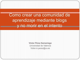 Víctor Pérez Samaniego
Universidad de Valencia
Victor.m.perez@uv.es
Como crear una comunidad de
aprendizaje mediante blogs
y no morir en el intento
 