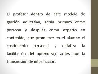 El profesor dentro de este modelo de
gestión educativa, actúa primero como
persona y después como experto en
contenido, que promueve en el alumno el
crecimiento personal y enfatiza la
facilitación del aprendizaje antes que la
transmisión de información.
 