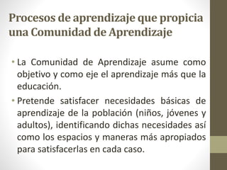 Procesos de aprendizaje que propicia
una Comunidad de Aprendizaje
• La Comunidad de Aprendizaje asume como
objetivo y como eje el aprendizaje más que la
educación.
• Pretende satisfacer necesidades básicas de
aprendizaje de la población (niños, jóvenes y
adultos), identificando dichas necesidades así
como los espacios y maneras más apropiados
para satisfacerlas en cada caso.
 