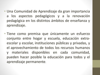 • Una Comunidad de Aprendizaje da gran importancia
a los aspectos pedagógicos y a la renovación
pedagógica en los distintos ámbitos de enseñanza y
aprendizaje.
• Tiene como premisa que únicamente un esfuerzo
conjunto entre hogar y escuela, educación extra-
escolar y escolar, instituciones públicas y privadas, y
el aprovechamiento de todos los recursos humanos
y materiales disponibles en cada comunidad,
pueden hacer posible la educación para todos y el
aprendizaje permanente.
 