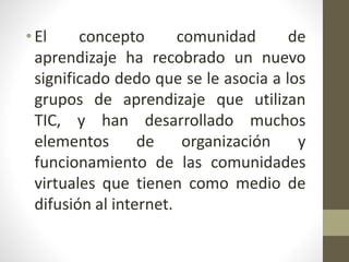 •El concepto comunidad de
aprendizaje ha recobrado un nuevo
significado dedo que se le asocia a los
grupos de aprendizaje que utilizan
TIC, y han desarrollado muchos
elementos de organización y
funcionamiento de las comunidades
virtuales que tienen como medio de
difusión al internet.
 