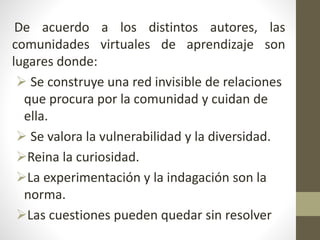 De acuerdo a los distintos autores, las
comunidades virtuales de aprendizaje son
lugares donde:
 Se construye una red invisible de relaciones
que procura por la comunidad y cuidan de
ella.
 Se valora la vulnerabilidad y la diversidad.
Reina la curiosidad.
La experimentación y la indagación son la
norma.
Las cuestiones pueden quedar sin resolver
 