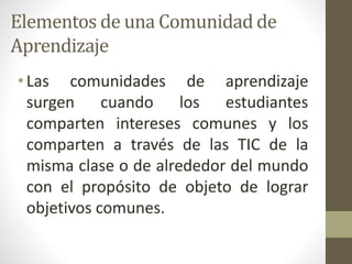 Elementos de una Comunidad de
Aprendizaje
• Las comunidades de aprendizaje
surgen cuando los estudiantes
comparten intereses comunes y los
comparten a través de las TIC de la
misma clase o de alrededor del mundo
con el propósito de objeto de lograr
objetivos comunes.
 