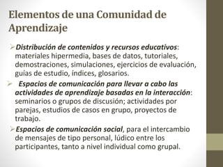 Elementos de una Comunidad de
Aprendizaje
Distribución de contenidos y recursos educativos:
materiales hipermedia, bases de datos, tutoriales,
demostraciones, simulaciones, ejercicios de evaluación,
guías de estudio, índices, glosarios.
 Espacios de comunicación para llevar a cabo las
actividades de aprendizaje basadas en la interacción:
seminarios o grupos de discusión; actividades por
parejas, estudios de casos en grupo, proyectos de
trabajo.
Espacios de comunicación social, para el intercambio
de mensajes de tipo personal, lúdico entre los
participantes, tanto a nivel individual como grupal.
 