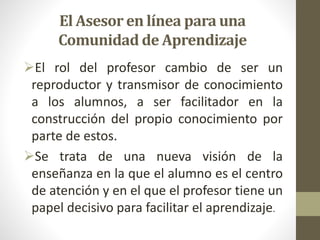 El Asesor en línea para una
Comunidad de Aprendizaje
El rol del profesor cambio de ser un
reproductor y transmisor de conocimiento
a los alumnos, a ser facilitador en la
construcción del propio conocimiento por
parte de estos.
Se trata de una nueva visión de la
enseñanza en la que el alumno es el centro
de atención y en el que el profesor tiene un
papel decisivo para facilitar el aprendizaje.
 