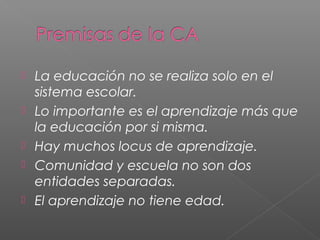  La educación no se realiza solo en el
sistema escolar.
Lo importante es el aprendizaje más que
la educación por si misma.
Hay muchos locus de aprendizaje.
Comunidad y escuela no son dos
entidades separadas.
El aprendizaje no tiene edad.