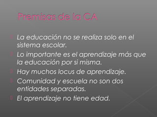  La educación no se realiza solo en el
sistema escolar.
Lo importante es el aprendizaje más que
la educación por si misma.
Hay muchos locus de aprendizaje.
Comunidad y escuela no son dos
entidades separadas.
El aprendizaje no tiene edad.