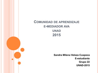 COMUNIDAD DE APRENDIZAJE
E-MEDIADOR AVA
UNAD
2015
Sandra Milena Veloza Cuspoca
E-estudiante
Grupo 22
UNAD-2015
 