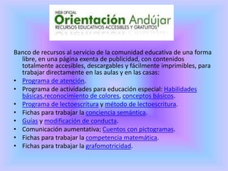 Banco de recursos al servicio de la comunidad educativa de una forma
libre, en una página exenta de publicidad, con contenidos
totalmente accesibles, descargables y fácilmente imprimibles, para
trabajar directamente en las aulas y en las casas:
• Programa de atención.
• Programa de actividades para educación especial: Habilidades
básicas,reconocimiento de colores, conceptos básicos.
• Programa de lectoescritura y método de lectoescritura.
• Fichas para trabajar la conciencia semántica.
• Guías y modificación de conducta.
• Comunicación aumentativa; Cuentos con pictogramas.
• Fichas para trabajar la competencia matemática.
• Fichas para trabajar la grafomotricidad.
 