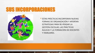 SUS INCORPORACIONES
• ESTAS PRÁCTICAS INCORPORAN NUEVAS
FORMAS DE ORGANIZACIÓN Y APORTAN
ESTRATEGIAS PARA RE-PENSAR LA
GESTIÓN ESCOLAR, LAS PRÁCTICAS
ÁULICAS Y LA FORMACIÓN DE DOCENTES
Y FAMILIARES.
 