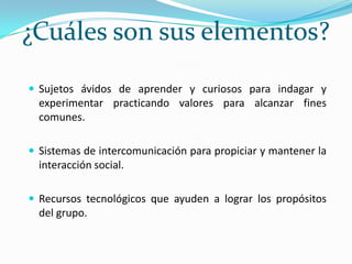 ¿Cuáles son sus elementos?Sujetos ávidos de aprender y curiosos para indagar y experimentar practicando valores para alcanzar fines comunes.Sistemas de intercomunicación para propiciar y mantener la interacción social.Recursos tecnológicos que ayuden a lograr los propósitos del grupo.