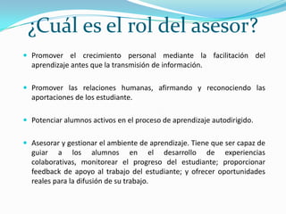 ¿Cuál es el rol del asesor?Promover el crecimiento personal mediante la facilitación del aprendizaje antes que la transmisión de información.Promover las relaciones humanas, afirmando y reconociendo las aportaciones de los estudiante.Potenciar alumnos activos en el proceso de aprendizaje autodirigido.Asesorar y gestionar el ambiente de aprendizaje. Tiene que ser capaz de guiar a los alumnos en el desarrollo de experiencias colaborativas, monitorear el progreso del estudiante; proporcionar feedback de apoyo al trabajo del estudiante; y ofrecer oportunidades reales para la difusión de su trabajo.