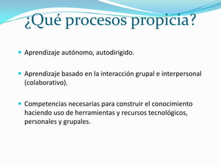 ¿Qué procesos propicia?Aprendizaje autónomo, autodirigido.Aprendizaje basado en la interacción grupal e interpersonal (colaborativo).Competencias necesarias para construir el conocimiento haciendo uso de herramientas y recursos tecnológicos, personales y grupales.