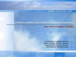 Dirección General de UPN e Instituciones de Posgrado Sistema de educación virtual Formación de Asesores para Ambientes Virtuales de Aprendizaje  Las comunidades virtuales Cyndi Argelia Cardoso Ramírez  Héctor Ernesto Guzmán Velasco Fabricio René Orozco Sánchez  Iskra Mariana Santana López 