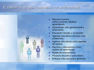Recurso humano (niños, jóvenes, adultos) aprendiendoAprendizaje inter-generacional y entre paresEducación escolar y no-escolarAgentes educativos (incluye a los profesores)Agentes educativos como agentes de cambioAlumnos y educadores como sujetos de aprendizaje.Redes de innovacionesProyecto educativo comunitarioEnfoque inter-sectorial y territorialElementos de una comunidad de aprendizaje