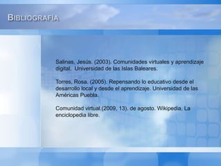 BibliografíaSalinas, Jesús. (2003). Comunidades virtuales y aprendizaje digital.. Universidad de las Islas Baleares.Torres, Rosa. (2005). Repensando lo educativo desde el desarrollo local y desde el aprendizaje. Universidad de las Américas Puebla. Comunidad virtual.(2009, 13). de agosto. Wikipedia, La enciclopedia libre. 